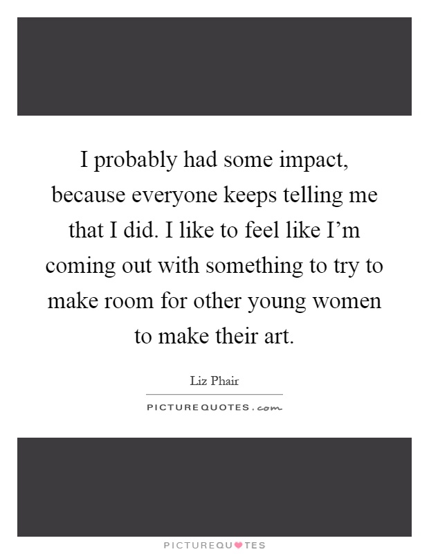 I probably had some impact, because everyone keeps telling me that I did. I like to feel like I'm coming out with something to try to make room for other young women to make their art Picture Quote #1