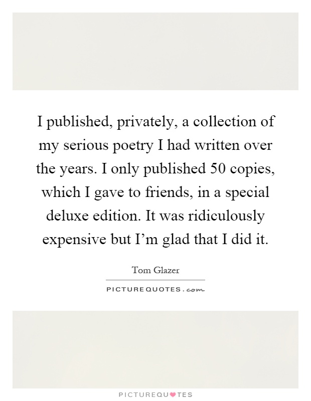 I published, privately, a collection of my serious poetry I had written over the years. I only published 50 copies, which I gave to friends, in a special deluxe edition. It was ridiculously expensive but I'm glad that I did it Picture Quote #1