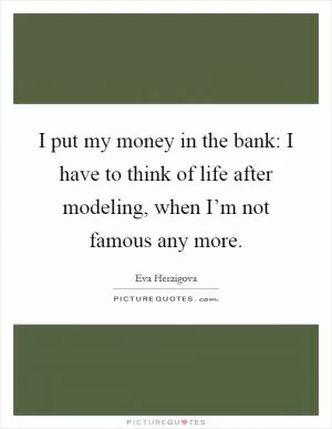 I put my money in the bank: I have to think of life after modeling, when I’m not famous any more Picture Quote #1