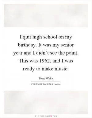 I quit high school on my birthday. It was my senior year and I didn’t see the point. This was 1962, and I was ready to make music Picture Quote #1