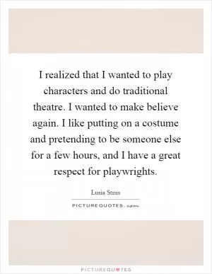 I realized that I wanted to play characters and do traditional theatre. I wanted to make believe again. I like putting on a costume and pretending to be someone else for a few hours, and I have a great respect for playwrights Picture Quote #1