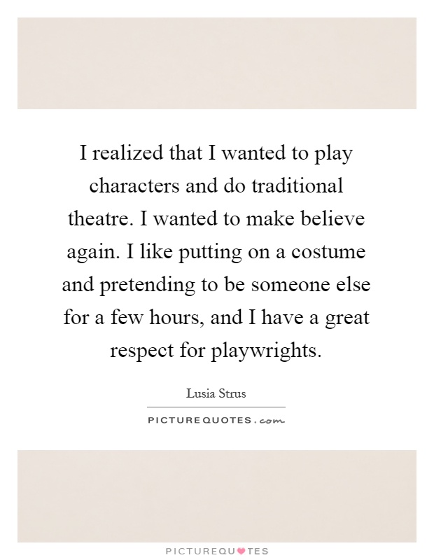 I realized that I wanted to play characters and do traditional theatre. I wanted to make believe again. I like putting on a costume and pretending to be someone else for a few hours, and I have a great respect for playwrights Picture Quote #1