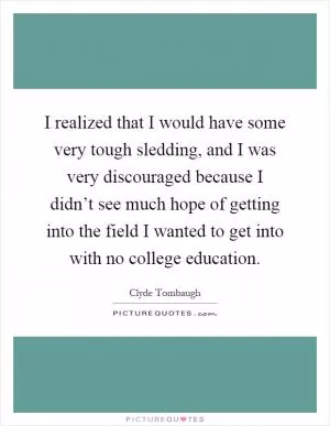 I realized that I would have some very tough sledding, and I was very discouraged because I didn’t see much hope of getting into the field I wanted to get into with no college education Picture Quote #1