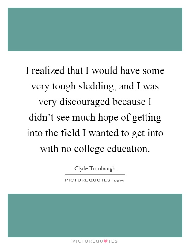 I realized that I would have some very tough sledding, and I was very discouraged because I didn't see much hope of getting into the field I wanted to get into with no college education Picture Quote #1