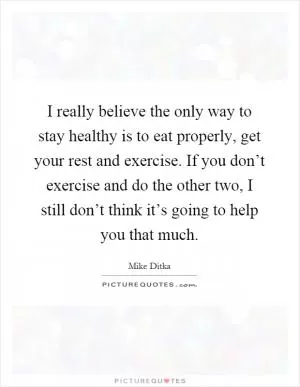 I really believe the only way to stay healthy is to eat properly, get your rest and exercise. If you don’t exercise and do the other two, I still don’t think it’s going to help you that much Picture Quote #1