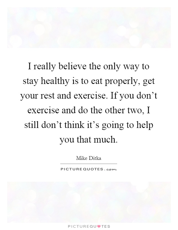 I really believe the only way to stay healthy is to eat properly, get your rest and exercise. If you don't exercise and do the other two, I still don't think it's going to help you that much Picture Quote #1