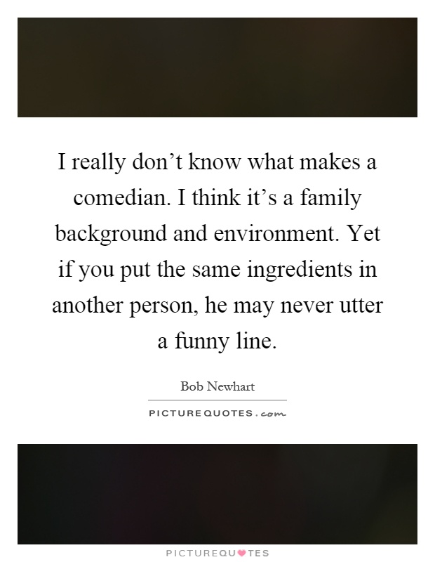 I really don't know what makes a comedian. I think it's a family background and environment. Yet if you put the same ingredients in another person, he may never utter a funny line Picture Quote #1