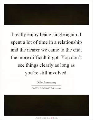 I really enjoy being single again. I spent a lot of time in a relationship and the nearer we came to the end, the more difficult it got. You don’t see things clearly as long as you’re still involved Picture Quote #1