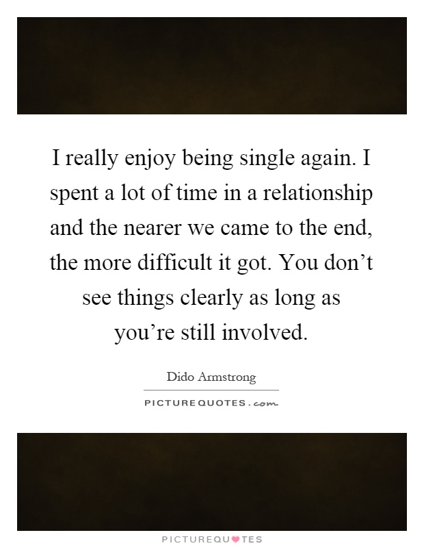 I really enjoy being single again. I spent a lot of time in a relationship and the nearer we came to the end, the more difficult it got. You don't see things clearly as long as you're still involved Picture Quote #1