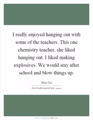 I really enjoyed hanging out with some of the teachers. This one chemistry teacher, she liked hanging out. I liked making explosives. We would stay after school and blow things up Picture Quote #1