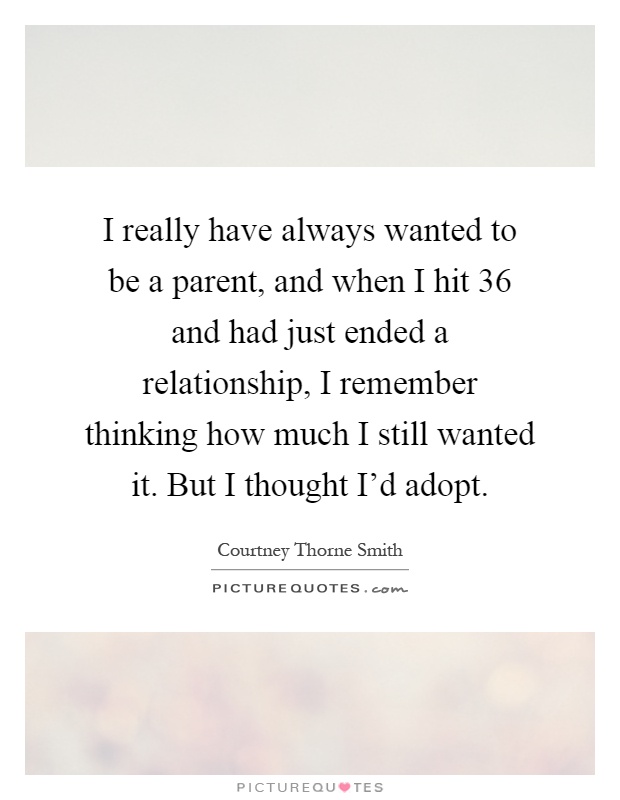 I really have always wanted to be a parent, and when I hit 36 and had just ended a relationship, I remember thinking how much I still wanted it. But I thought I'd adopt Picture Quote #1