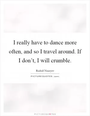 I really have to dance more often, and so I travel around. If I don’t, I will crumble Picture Quote #1