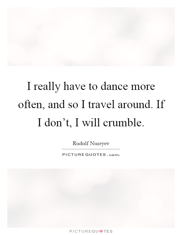 I really have to dance more often, and so I travel around. If I don't, I will crumble Picture Quote #1