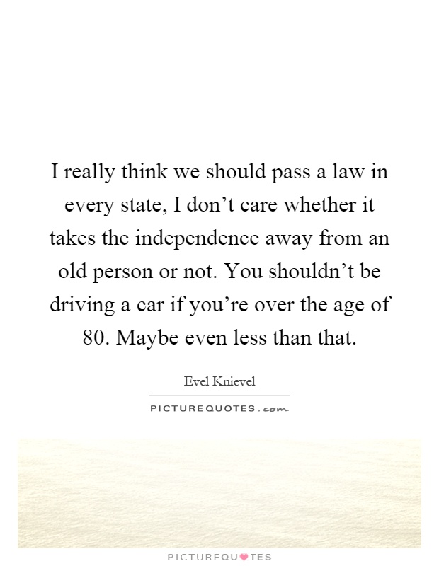 I really think we should pass a law in every state, I don't care whether it takes the independence away from an old person or not. You shouldn't be driving a car if you're over the age of 80. Maybe even less than that Picture Quote #1