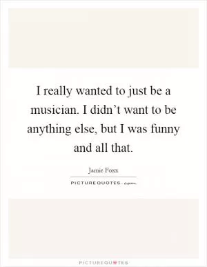 I really wanted to just be a musician. I didn’t want to be anything else, but I was funny and all that Picture Quote #1
