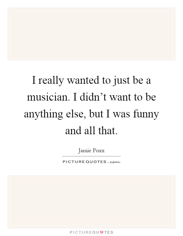 I really wanted to just be a musician. I didn't want to be anything else, but I was funny and all that Picture Quote #1