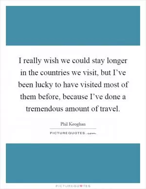 I really wish we could stay longer in the countries we visit, but I’ve been lucky to have visited most of them before, because I’ve done a tremendous amount of travel Picture Quote #1
