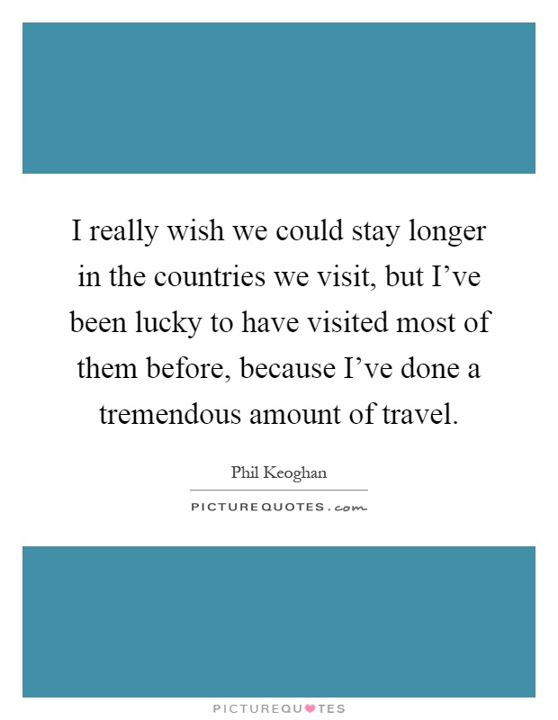 I really wish we could stay longer in the countries we visit, but I've been lucky to have visited most of them before, because I've done a tremendous amount of travel Picture Quote #1
