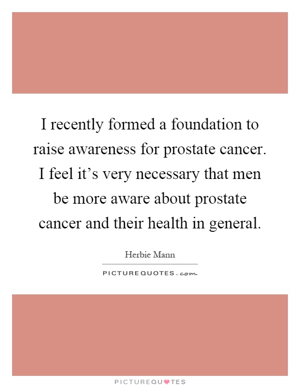I recently formed a foundation to raise awareness for prostate cancer. I feel it's very necessary that men be more aware about prostate cancer and their health in general Picture Quote #1