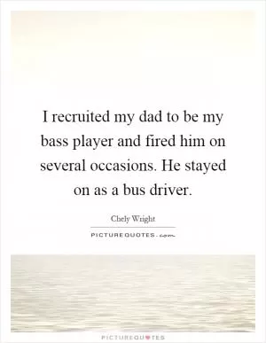 I recruited my dad to be my bass player and fired him on several occasions. He stayed on as a bus driver Picture Quote #1
