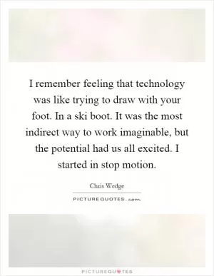 I remember feeling that technology was like trying to draw with your foot. In a ski boot. It was the most indirect way to work imaginable, but the potential had us all excited. I started in stop motion Picture Quote #1