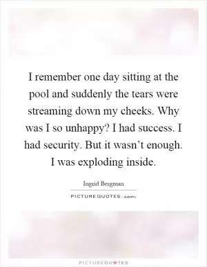 I remember one day sitting at the pool and suddenly the tears were streaming down my cheeks. Why was I so unhappy? I had success. I had security. But it wasn’t enough. I was exploding inside Picture Quote #1