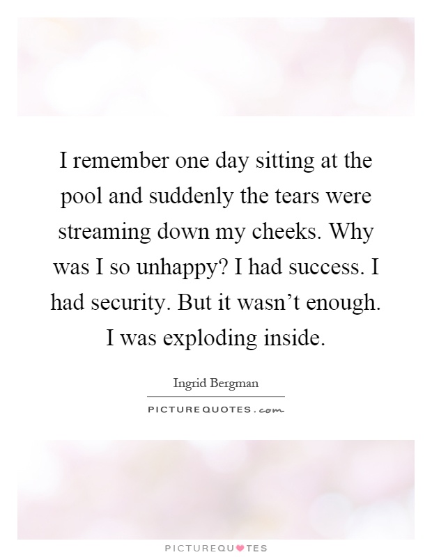 I remember one day sitting at the pool and suddenly the tears were streaming down my cheeks. Why was I so unhappy? I had success. I had security. But it wasn't enough. I was exploding inside Picture Quote #1