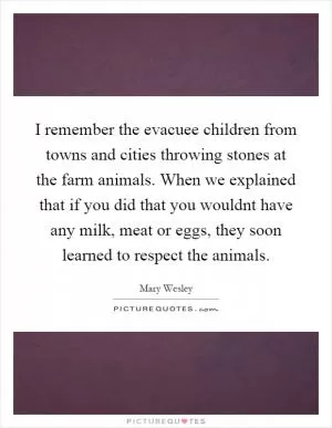 I remember the evacuee children from towns and cities throwing stones at the farm animals. When we explained that if you did that you wouldnt have any milk, meat or eggs, they soon learned to respect the animals Picture Quote #1