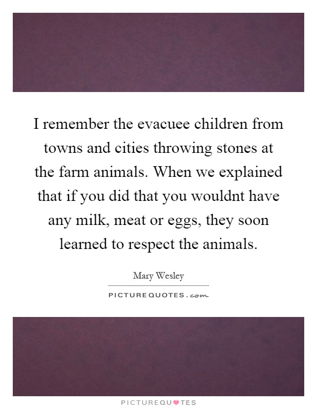 I remember the evacuee children from towns and cities throwing stones at the farm animals. When we explained that if you did that you wouldnt have any milk, meat or eggs, they soon learned to respect the animals Picture Quote #1