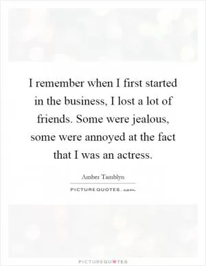 I remember when I first started in the business, I lost a lot of friends. Some were jealous, some were annoyed at the fact that I was an actress Picture Quote #1