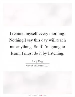 I remind myself every morning: Nothing I say this day will teach me anything. So if I’m going to learn, I must do it by listening Picture Quote #1