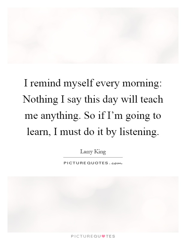 I remind myself every morning: Nothing I say this day will teach me anything. So if I'm going to learn, I must do it by listening Picture Quote #1