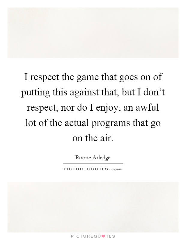 I respect the game that goes on of putting this against that, but I don't respect, nor do I enjoy, an awful lot of the actual programs that go on the air Picture Quote #1