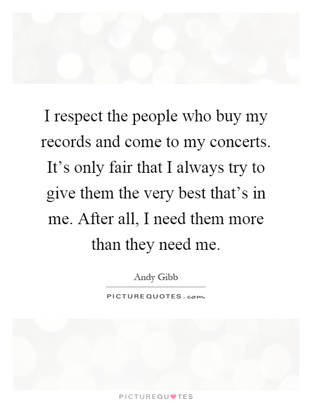 I respect the people who buy my records and come to my concerts. It's only fair that I always try to give them the very best that's in me. After all, I need them more than they need me Picture Quote #1