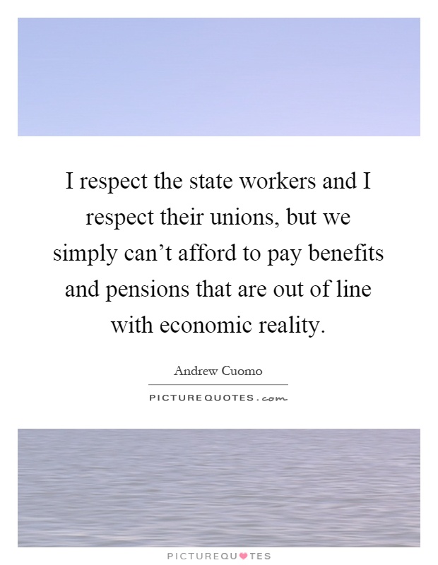 I respect the state workers and I respect their unions, but we simply can't afford to pay benefits and pensions that are out of line with economic reality Picture Quote #1