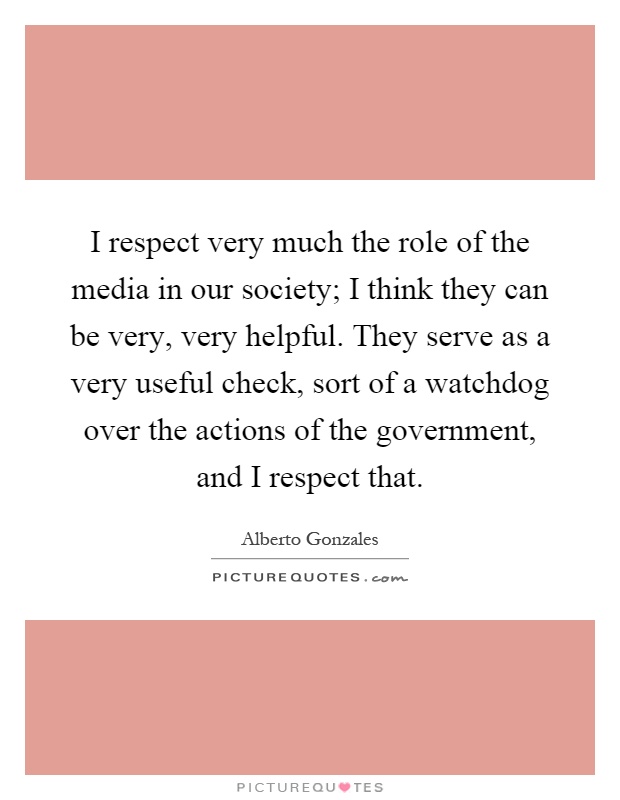 I respect very much the role of the media in our society; I think they can be very, very helpful. They serve as a very useful check, sort of a watchdog over the actions of the government, and I respect that Picture Quote #1