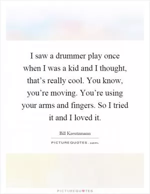I saw a drummer play once when I was a kid and I thought, that’s really cool. You know, you’re moving. You’re using your arms and fingers. So I tried it and I loved it Picture Quote #1