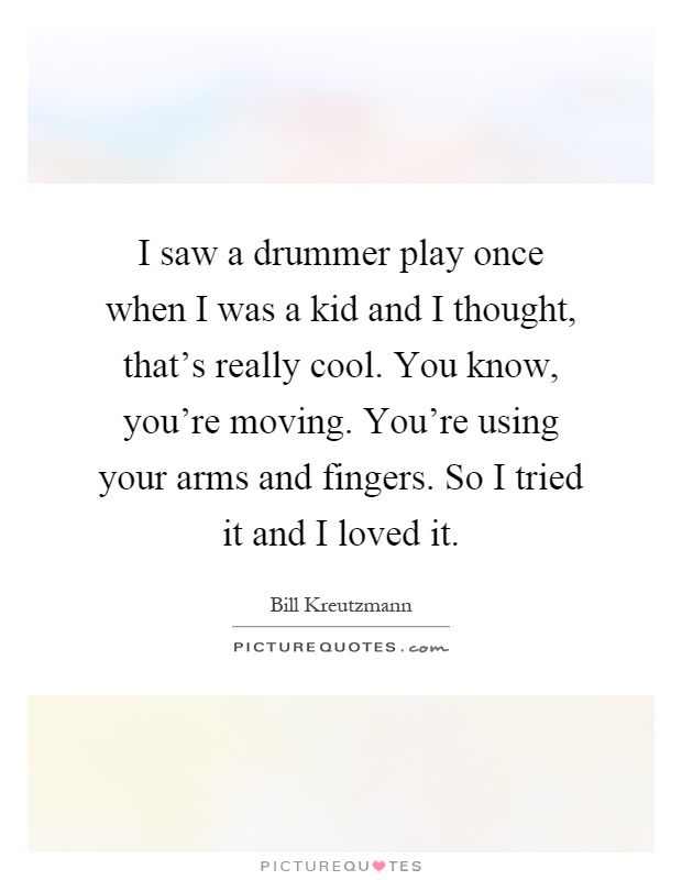 I saw a drummer play once when I was a kid and I thought, that's really cool. You know, you're moving. You're using your arms and fingers. So I tried it and I loved it Picture Quote #1
