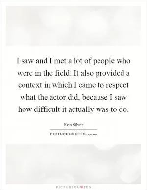 I saw and I met a lot of people who were in the field. It also provided a context in which I came to respect what the actor did, because I saw how difficult it actually was to do Picture Quote #1