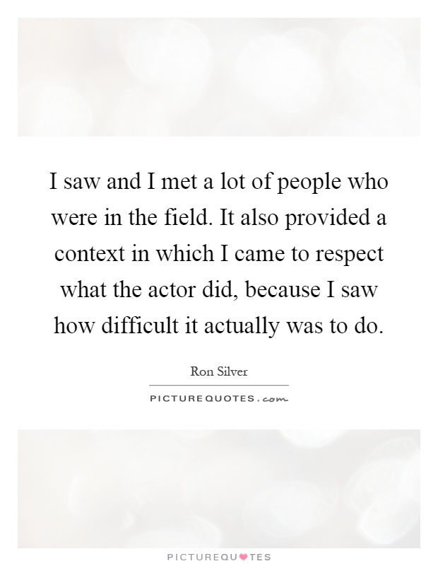 I saw and I met a lot of people who were in the field. It also provided a context in which I came to respect what the actor did, because I saw how difficult it actually was to do Picture Quote #1
