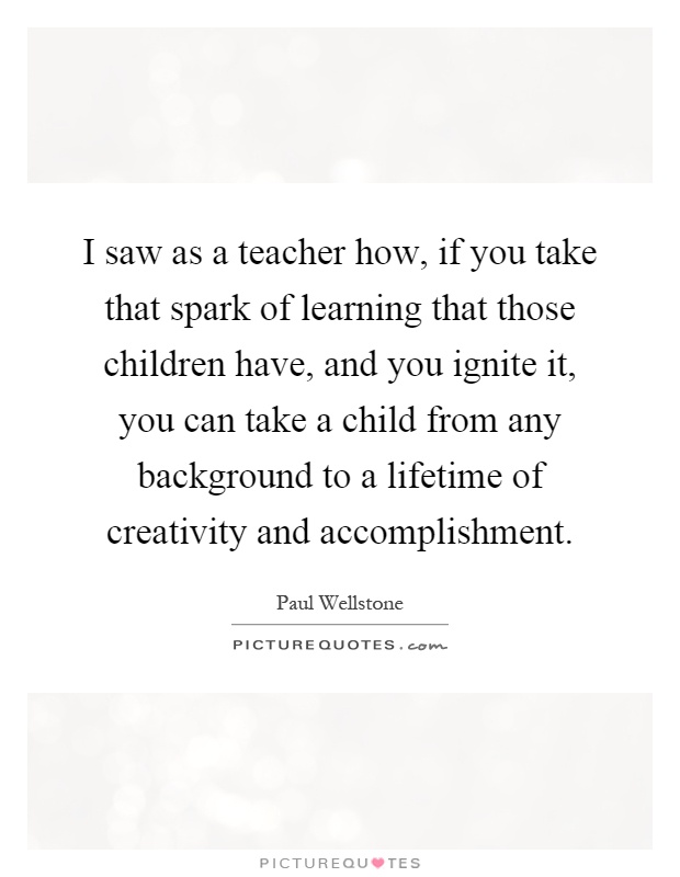 I saw as a teacher how, if you take that spark of learning that those children have, and you ignite it, you can take a child from any background to a lifetime of creativity and accomplishment Picture Quote #1