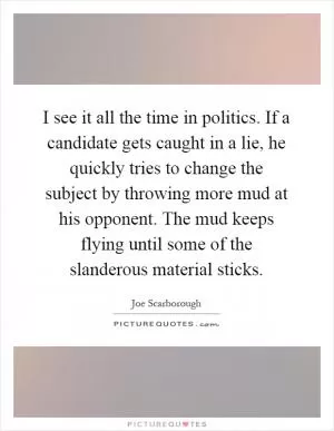 I see it all the time in politics. If a candidate gets caught in a lie, he quickly tries to change the subject by throwing more mud at his opponent. The mud keeps flying until some of the slanderous material sticks Picture Quote #1