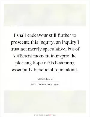 I shall endeavour still further to prosecute this inquiry, an inquiry I trust not merely speculative, but of sufficient moment to inspire the pleasing hope of its becoming essentially beneficial to mankind Picture Quote #1