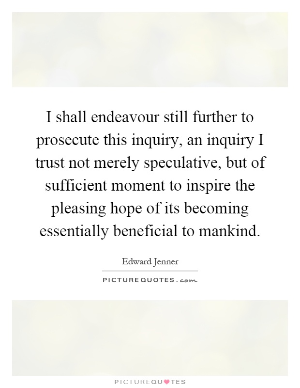 I shall endeavour still further to prosecute this inquiry, an inquiry I trust not merely speculative, but of sufficient moment to inspire the pleasing hope of its becoming essentially beneficial to mankind Picture Quote #1