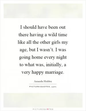 I should have been out there having a wild time like all the other girls my age, but I wasn’t. I was going home every night to what was, initially, a very happy marriage Picture Quote #1