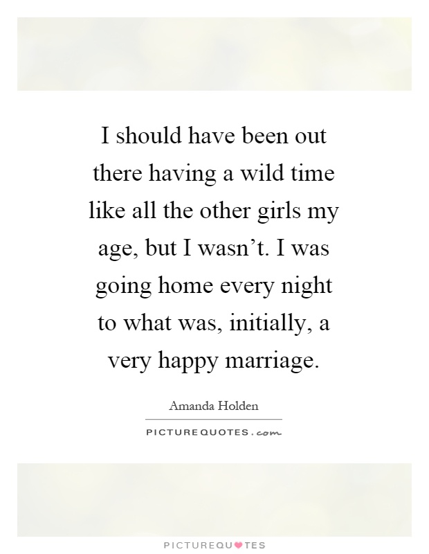 I should have been out there having a wild time like all the other girls my age, but I wasn't. I was going home every night to what was, initially, a very happy marriage Picture Quote #1