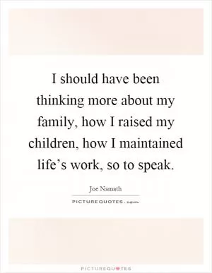 I should have been thinking more about my family, how I raised my children, how I maintained life’s work, so to speak Picture Quote #1