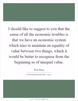 I should like to suggest to you that the cause of all the economic troubles is that we have an economic system which tries to maintain an equality of value between two things, which it would be better to recognise from the beginning as of unequal value Picture Quote #1