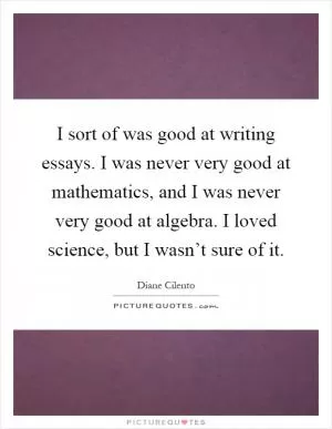 I sort of was good at writing essays. I was never very good at mathematics, and I was never very good at algebra. I loved science, but I wasn’t sure of it Picture Quote #1