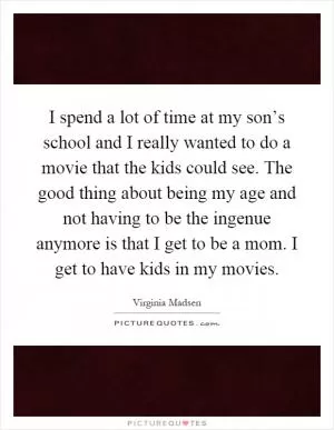 I spend a lot of time at my son’s school and I really wanted to do a movie that the kids could see. The good thing about being my age and not having to be the ingenue anymore is that I get to be a mom. I get to have kids in my movies Picture Quote #1
